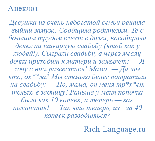 
    Девушка из очень небогатой семьи решила выйти замуж. Сообщила родителям. Те с большим трудом влезли в долги, насобирали денег на шикарную свадьбу (чтоб как у людей!). Сыграли свадьбу, а через месяц дочка приходит к матери и заявляет: — Я хочу с ним развестись! Мама: — Да ты что, ох**ла? Мы столько денег потратили на свадьбу: — Но, мама, он меня тр*х*ет только в задницу! Раньше у меня попочка была как 10 копеек, а теперь — как полтинник! — Так что теперь, из—за 40 копеек разводиться?