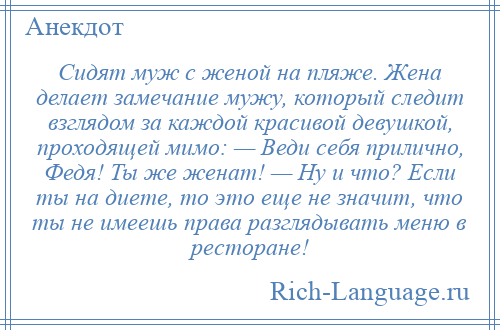 
    Сидят муж с женой на пляже. Жена делает замечание мужу, который следит взглядом за каждой красивой девушкой, проходящей мимо: — Веди себя прилично, Федя! Ты же женат! — Ну и что? Если ты на диете, то это еще не значит, что ты не имеешь права разглядывать меню в ресторане!