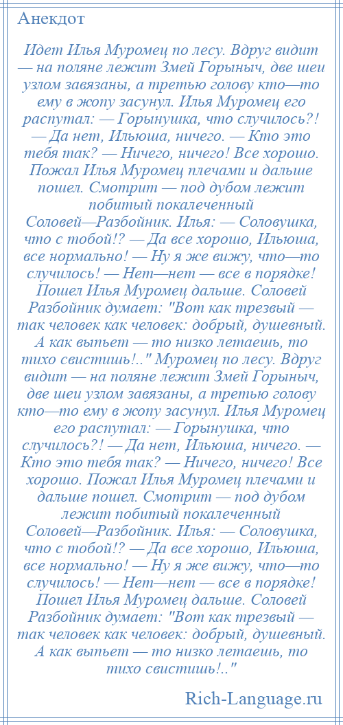 
    Идет Илья Муромец по лесу. Вдруг видит — на поляне лежит Змей Горыныч, две шеи узлом завязаны, а третью голову кто—то ему в жопу засунул. Илья Муромец его распутал: — Горынушка, что случилось?! — Да нет, Ильюша, ничего. — Кто это тебя так? — Ничего, ничего! Все хорошо. Пожал Илья Муромец плечами и дальше пошел. Смотрит — под дубом лежит побитый покалеченный Соловей—Разбойник. Илья: — Соловушка, что с тобой!? — Да все хорошо, Ильюша, все нормально! — Ну я же вижу, что—то случилось! — Нет—нет — все в порядке! Пошел Илья Муромец дальше. Соловей Разбойник думает: Вот как трезвый — так человек как человек: добрый, душевный. А как выпьет — то низко летаешь, то тихо свистишь!.. Муромец по лесу. Вдруг видит — на поляне лежит Змей Горыныч, две шеи узлом завязаны, а третью голову кто—то ему в жопу засунул. Илья Муромец его распутал: — Горынушка, что случилось?! — Да нет, Ильюша, ничего. — Кто это тебя так? — Ничего, ничего! Все хорошо. Пожал Илья Муромец плечами и дальше пошел. Смотрит — под дубом лежит побитый покалеченный Соловей—Разбойник. Илья: — Соловушка, что с тобой!? — Да все хорошо, Ильюша, все нормально! — Ну я же вижу, что—то случилось! — Нет—нет — все в порядке! Пошел Илья Муромец дальше. Соловей Разбойник думает: Вот как трезвый — так человек как человек: добрый, душевный. А как выпьет — то низко летаешь, то тихо свистишь!.. 