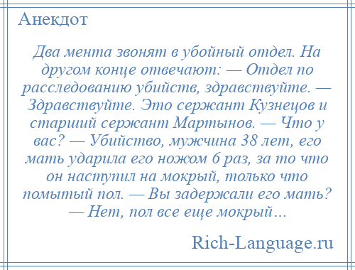 
    Два мента звонят в убойный отдел. На другом конце отвечают: — Отдел по расследованию убийств, здравствуйте. — Здравствуйте. Это сержант Кузнецов и старший сержант Мартынов. — Что у вас? — Убийство, мужчина 38 лет, его мать ударила его ножом 6 раз, за то что он наступил на мокрый, только что помытый пол. — Вы задержали его мать? — Нет, пол все еще мокрый…