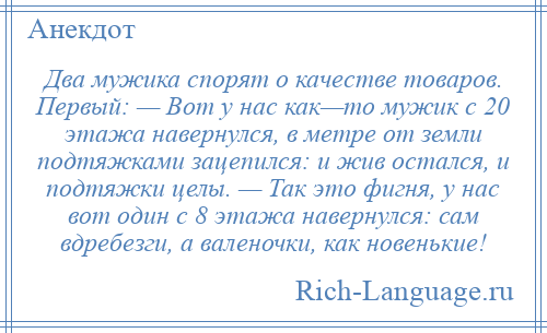 
    Два мужика спорят о качестве товаров. Первый: — Вот у нас как—то мужик с 20 этажа навернулся, в метре от земли подтяжками зацепился: и жив остался, и подтяжки целы. — Так это фигня, у нас вот один с 8 этажа навернулся: сам вдребезги, а валеночки, как новенькие!