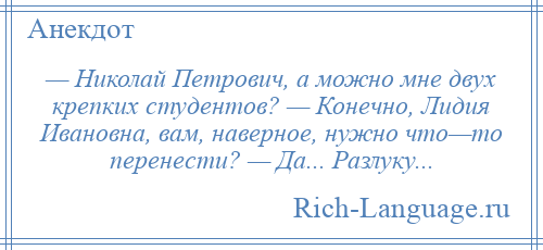 
    — Николай Петрович, а можно мне двух крепких студентов? — Конечно, Лидия Ивановна, вам, наверное, нужно что—то перенести? — Да... Разлуку...