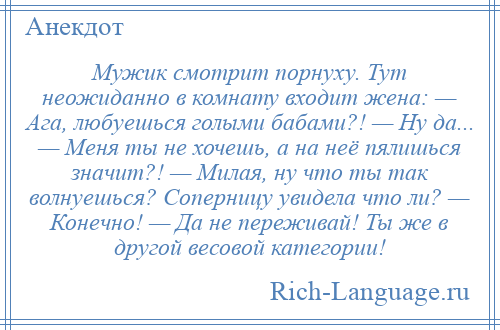 
    Мужик смотрит порнуху. Тут неожиданно в комнату входит жена: — Ага, любуешься голыми бабами?! — Ну да... — Меня ты не хочешь, а на неё пялишься значит?! — Милая, ну что ты так волнуешься? Соперницу увидела что ли? — Конечно! — Да не переживай! Ты же в другой весовой категории!