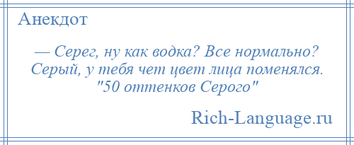 
    — Серег, ну как водка? Все нормально? Серый, у тебя чет цвет лица поменялся. 50 оттенков Серого 