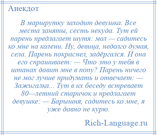 
    В маршрутку заходит девушка. Все места заняты, сесть некуда. Тут ей парень предлагает шутя: мол — садитесь ко мне на колени. Ну, девица, недолго думая, села. Парень покраснел, задёргался. И она его спрашивает: — Что это у тебя в штанах давит мне в попу? Парень ничего не мог лучше придумать и отвечает: — Зажигалка... Тут в их беседу встревает 80—летний старичок и предлагает девушке: — Барышня, садитесь ко мне, я уже давно не курю.