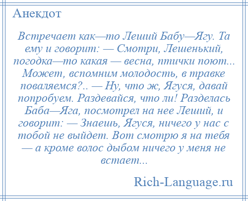 
    Встречает как—то Леший Бабу—Ягу. Та ему и говорит: — Смотри, Лешенький, погодка—то какая — весна, птички поют... Может, вспомним молодость, в травке поваляемся?.. — Ну, что ж, Ягуся, давай попробуем. Раздевайся, что ли! Разделась Баба—Яга, посмотрел на нее Леший, и говорит: — Знаешь, Ягуся, ничего у нас с тобой не выйдет. Вот смотрю я на тебя — а кроме волос дыбом ничего у меня не встает...