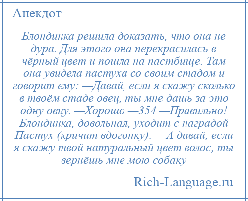 
    Блондинка решила доказать, что она не дура. Для этого она перекрасилась в чёрный цвет и пошла на пастбище. Там она увидела пастуха со своим стадом и говорит ему: —Давай, если я скажу сколько в твоём стаде овец, ты мне дашь за это одну овцу. —Хорошо —354 —Правильно! Блондинка, довольная, уходит с наградой Пастух (кричит вдогонку): —А давай, если я скажу твой натуральный цвет волос, ты вернёшь мне мою собаку