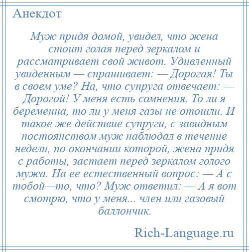 
    Муж придя домой, увидел, что жена стоит голая перед зеркалом и рассматривает свой живот. Удивленный увиденным — спрашивает: — Дорогая! Ты в своем уме? На, что супруга отвечает: — Дорогой! У меня есть сомнения. То ли я беременна, то ли у меня газы не отошли. И такое же действие супруги, с завидным постоянством муж наблюдал в течение недели, по окончании которой, жена придя с работы, застает перед зеркалом голого мужа. На ее естественный вопрос: — А с тобой—то, что? Муж ответил: — А я вот смотрю, что у меня... член или газовый баллончик.