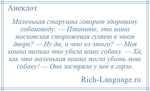 
    Маленькая старушка говорит здоровому собаководу: — Извините, это ваша московская сторожевая гуляет в этом дворе? — Ну да, и что из этого? — Моя кошка только что убила вашу собаку. — Ха, как это маленькая кошка могла убить мою собаку! — Она застряла у нее в горле.