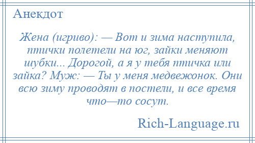 
    Жена (игриво): — Вот и зима наступила, птички полетели на юг, зайки меняют шубки... Дорогой, а я у тебя птичка или зайка? Муж: — Ты у меня медвежонок. Они всю зиму проводят в постели, и все время что—то сосут.