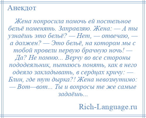 
    Жена попросила помочь ей постельное бельё поменять. Заправляю. Жена: — А ты узнаёшь это бельё? — Нет, — отвечаю, — а должен? — Это бельё, на котором мы с тобой провели первую брачную ночь! — Да? Не помню... Верчу во все стороны пододеяльник, пытаюсь понять, как в него одеяло закладывать, в сердцах кричу: — Блин, где тут дырка?! Жена невозмутимо: — Вот—вот... Ты и вопросы те же самые задаёшь...