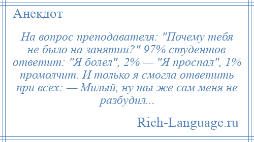 
    На вопрос преподавателя: Почему тебя не было на занятии? 97% студентов ответит: Я болел , 2% — Я проспал , 1% промолчит. И только я смогла ответить при всех: — Милый, ну ты же сам меня не разбудил...