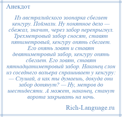 
    Из австралийского зоопарка сбегает кенгуру. Поймали. Ну понятное дело — сбежал, значит, через забор перепрыгнул. Трехметровый забор сносят, ставят пятиметровый, кенгуру опять сбегает. Его опять ловят и ставят девятиметровый забор, кенгуру опять сбегает. Его ловят, ставят пятнадцатиметровый забор. Наконец слон из соседнего вольера спрашивает у кенгуру: — Слушай, а как ты думаешь, докуда они забор дотянут? — Ну, метров до шестидесяти. А может, наконец, станут ворота закрывать на ночь.