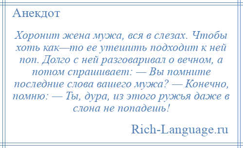 
    Хоронит жена мужа, вся в слезах. Чтобы хоть как—то ее утешить подходит к ней поп. Долго с ней разговаривал о вечном, а потом спрашивает: — Вы помните последние слова вашего мужа? — Конечно, помню: — Ты, дура, из этого ружья даже в слона не попадешь!