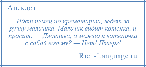 
    Идет немец по крематорию, ведет за ручку мальчика. Мальчик видит котенка, и просит: — Дяденька, а можно я котеночка с собой возьму? — Нет! Изверг!