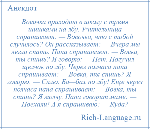 
    Вовочка приходит в школу с тремя шишками на лбу. Учительница спрашивает: — Вовочка, что с тобой случилось? Он рассказывает: — Вчера мы легли спать. Папа спрашивает: — Вовка, ты спишь? Я говорю: — Нет. Получил щелчок по лбу. Через полчаса папа спрашивает: — Вовка, ты спишь? Я говорю: — Сплю. Ба—бах по лбу! Еще через полчаса папа спрашивает: — Вовка, ты спишь? Я молчу. Папа говорит маме: — Поехали! А я спрашиваю: — Куда?