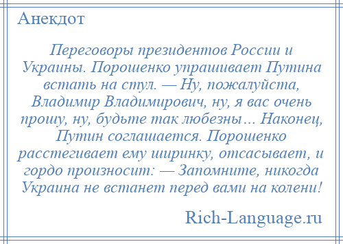 
    Переговоры президентов России и Украины. Порошенко упрашивает Путина встать на стул. — Ну, пожалуйста, Владимир Владимирович, ну, я вас очень прошу, ну, будьте так любезны… Наконец, Путин соглашается. Порошенко расстегивает ему ширинку, отсасывает, и гордо произносит: — Запомните, никогда Украина не встанет перед вами на колени!