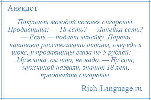 
    Покупает молодой человек сигареты. Продавщица: — 18 есть? — Линейка есть? — Есть — подает линейку. Парень начинает расстегивать штаны, очередь в шоке, у продавщицы глаза по 5 рублей: — Мужчина, вы что, не надо. — Ну вот, мужчиной назвали, значит 18 лет, продавайте сигареты.