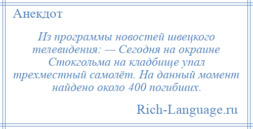 
    Из программы новостей швецкого телевидения: — Сегодня на окраине Стокгольма на кладбище упал трехместный самолёт. На данный момент найдено около 400 погибших.