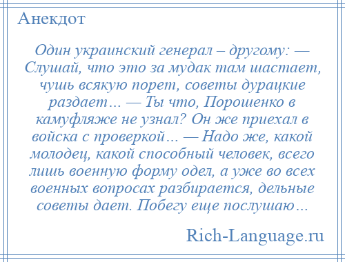 
    Один украинский генерал – другому: — Слушай, что это за мудак там шастает, чушь всякую порет, советы дурацкие раздает… — Ты что, Порошенко в камуфляже не узнал? Он же приехал в войска с проверкой… — Надо же, какой молодец, какой способный человек, всего лишь военную форму одел, а уже во всех военных вопросах разбирается, дельные советы дает. Побегу еще послушаю…