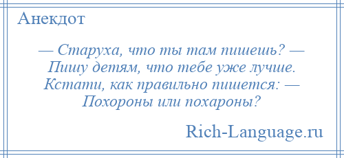
    — Старуха, что ты там пишешь? — Пишу детям, что тебе уже лучше. Кстати, как правильно пишется: — Похороны или похароны?