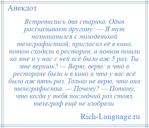 
    Встретились два старика. Один рассказывает другому: — Я тут познакомился с молоденькой телеграфисткой, пригласил её в кино, потом сходили в ресторан, а потом пошли ко мне и у нас с ней всё было аж 5 раз. Ты мне веришь? — Верю, верю: и что в ресторане были и в кино и что у вас всё было аж пять раз. Только не верю, что она телеграфистка. — Почему? — Потому, что когда у тебя последний раз стоял, телеграф ещё не изобрели.