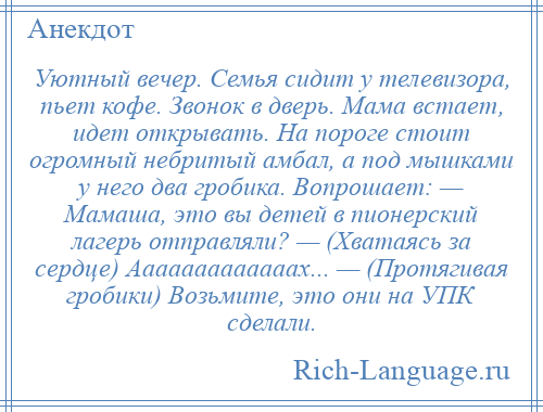 
    Уютный вечер. Семья сидит у телевизора, пьет кофе. Звонок в дверь. Мама встает, идет открывать. На пороге стоит огромный небритый амбал, а под мышками у него два гробика. Вопрошает: — Мамаша, это вы детей в пионерский лагерь отправляли? — (Хватаясь за сердце) Ааааааааааааах... — (Протягивая гробики) Возьмите, это они на УПК сделали.