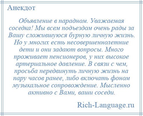 
    Объявление в парадном. Уважаемая соседка! Мы всем подъездом очень рады за Вашу сложившуюся бурную личную жизнь. Но у многих есть несовершеннолетние дети и они задают вопросы. Много проживает пенсионеров, у них высокое артериальное давление. В связи с чем, просьба передвинуть личную жизнь на пару часов ранее, либо включать фоном музыкальное сопровождение. Мысленно активно с Вами, ваши соседи.