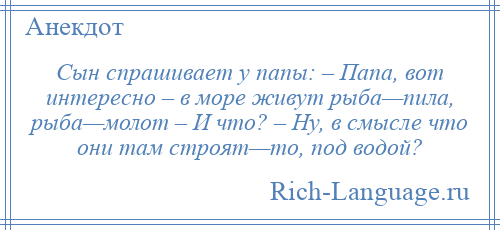 
    Сын спрашивает у папы: – Папа, вот интересно – в море живут рыба—пила, рыба—молот – И что? – Ну, в смысле что они там строят—то, под водой?