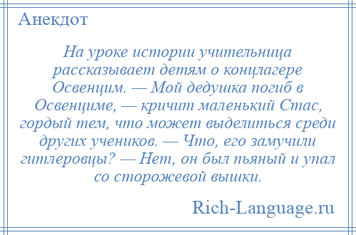 
    На уроке истории учительница рассказывает детям о концлагере Освенцим. — Мой дедушка погиб в Освенциме, — кричит маленький Стас, гордый тем, что может выделиться среди других учеников. — Что, его замучили гитлеровцы? — Нет, он был пьяный и упал со сторожевой вышки.