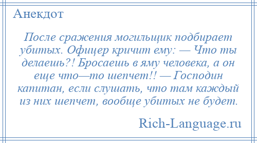 
    После сражения могильщик подбирает убитых. Офицер кричит ему: — Что ты делаешь?! Бросаешь в яму человека, а он еще что—то шепчет!! — Господин капитан, если слушать, что там каждый из них шепчет, вообще убитых не будет.