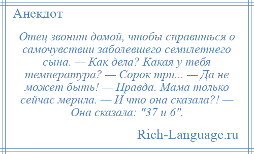 
    Отец звонит домой, чтобы справиться о самочувствии заболевшего семилетнего сына. — Как дела? Какая у тебя температура? — Сорок три... — Да не может быть! — Правда. Мама только сейчас мерила. — И что она сказала?! — Она сказала: 37 и 6 .