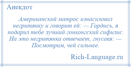 
    Американский матрос изнасиловал негритянку и говорит ей: — Гордись, я подарил тебе лучший гонконгский сифилис. На это негритянка отвечает, гнусавя: — Посмотрим, чей сильнее.