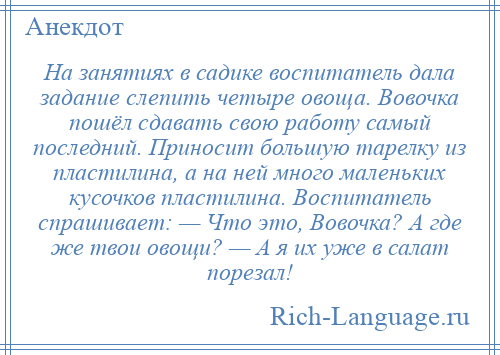 
    На занятиях в садике воспитатель дала задание слепить четыре овоща. Вовочка пошёл сдавать свою работу самый последний. Приносит большую тарелку из пластилина, а на ней много маленьких кусочков пластилина. Воспитатель спрашивает: — Что это, Вовочка? А где же твои овощи? — А я их уже в салат порезал!