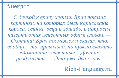 
    С дочкой к врачу ходили. Врач показал картинки, на которых были нарисованы корова, свинья, овца и лошадь, и попросил назвать этих животных одним словом. — Скотина! Врач посмеялся и сказал, что, вообще—то, правильно, но нужно сказать «домашние животные». Доча не раздумывая: — Это уже два слова!