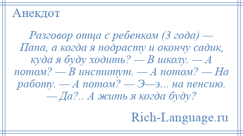 
    Разговор отца с ребенком (3 года) — Папа, а когда я подрасту и окончу садик, куда я буду ходить? — В школу. — А потом? — В институт. — А потом? — На работу. — А потом? — Э—э... на пенсию. — Да?.. А жить я когда буду?