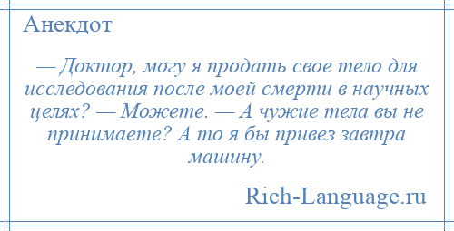 
    — Доктор, могу я продать свое тело для исследования после моей смерти в научных целях? — Можете. — А чужие тела вы не принимаете? А то я бы привез завтра машину.