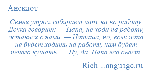 
    Семья утром собирает папу на на работу. Дочка говорит: — Папа, не ходи на работу, останься с нами. — Наташа, но, если папа не будет ходить на работу, нам будет нечего кушать. — Ну, да. Папа все съест.