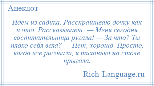 
    Идем из садика. Расспрашиваю дочку как и что. Рассказывает: — Меня сегодня воспитательница ругала! — За что? Ты плохо себя вела? — Нет, хорошо. Просто, когда все рисовали, я тихонько на столе прыгала.