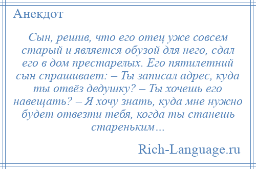 
    Сын, решив, что его отец уже совсем старый и является обузой для него, сдал его в дом престарелых. Его пятилетний сын спрашивает: – Ты записал адрес, куда ты отвёз дедушку? – Ты хочешь его навещать? – Я хочу знать, куда мне нужно будет отвезти тебя, когда ты станешь стареньким…