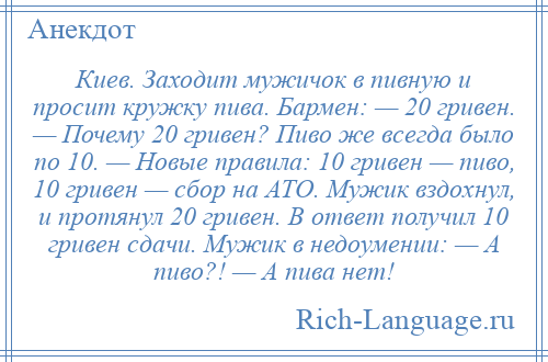 
    Киев. Заходит мужичок в пивную и просит кружку пива. Бармен: — 20 гривен. — Почему 20 гривен? Пиво же всегда было по 10. — Новые правила: 10 гривен — пиво, 10 гривен — сбор на АТО. Мужик вздохнул, и протянул 20 гривен. В ответ получил 10 гривен сдачи. Мужик в недоумении: — А пиво?! — А пива нет!