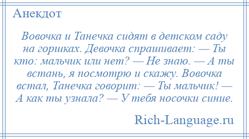 
    Вовочка и Танечка сидят в детском саду на горшках. Девочка спрашивает: — Ты кто: мальчик или нет? — Не знаю. — А ты встань, я посмотрю и скажу. Вовочка встал, Танечка говорит: — Ты мальчик! — А как ты узнала? — У тебя носочки синие.
