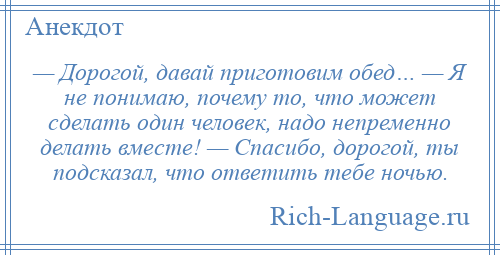 
    — Дорогой, давай приготовим обед… — Я не понимаю, почему то, что может сделать один человек, надо непременно делать вместе! — Спасибо, дорогой, ты подсказал, что ответить тебе ночью.