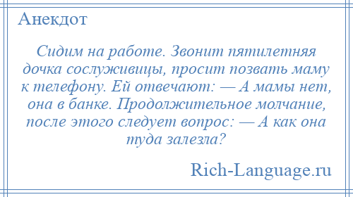 
    Сидим на работе. Звонит пятилетняя дочка сослуживицы, просит позвать маму к телефону. Ей отвечают: — А мамы нет, она в банке. Продолжительное молчание, после этого следует вопрос: — А как она туда залезла?