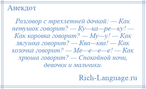 
    Разговор с трехлетней дочкой: — Как петушок говорит? — Ку—ка—ре—ку! — Как коровка говорит? — Му—у! — Как лягушка говорит? — Ква—ква! — Как козочка говорит? — Ме—е—е—е! — Как хрюша говорит? — Спокойной ночи, девочки и мальчики.