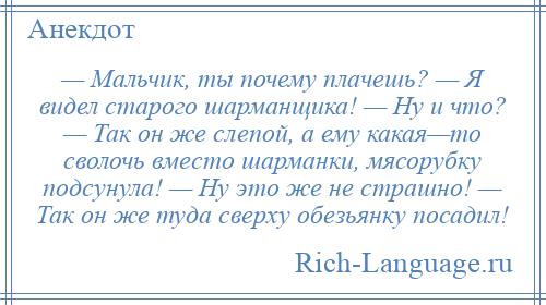 
    — Мальчик, ты почему плачешь? — Я видел старого шарманщика! — Ну и что? — Так он же слепой, а ему какая—то сволочь вместо шарманки, мясорубку подсунула! — Ну это же не страшно! — Так он же туда сверху обезьянку посадил!