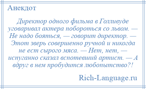 
    Директор одного фильма в Голливуде уговаривал актера побороться со львом. — Не надо бояться, — говорит директор. — Этот зверь совершенно ручной и никогда не ест сырого мяса. — Нет, нет, — испуганно сказал вспотевший артист. — А вдруг в нем пробудится любопытство?!