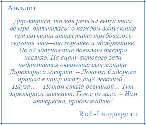 
    Директриса, толкая речь на выпускном вечере, отличилась: о каждом выпускнике при вручении аттестата требовалось сказать что—то хорошее и одобряющее. Но её вдохновение довольно быстро иссякло. На сцену актового зала поднимается очередная выпускница. Директриса говорит: – Леночка Сидорова пришла в нашу школу ещё девочкой… Пауза… – Потом стала девушкой… Тут директриса зависает. Голос из зала: – Нам интересно, продолжайте!