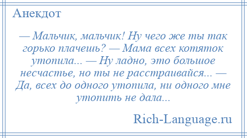 
    — Мальчик, мальчик! Ну чего же ты так горько плачешь? — Мама всех котяток утопила... — Ну ладно, это большое несчастье, но ты не расстраивайся... — Да, всех до одного утопила, ни одного мне утопить не дала...