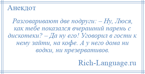 
    Разговаривают две подруги: – Ну, Люся, как тебе показался вчерашний парень с дискотеки? – Да ну его! Уговорил в гости к нему зайти, на кофе. А у него дома ни водки, ни презервативов.